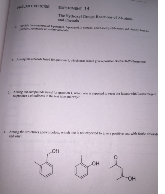 PRELAB EXERCISE
EXPERIMENT 14
The Hydroxyl Group: Reactions of Alcohols
and Phenols
1. Provide the structures of 1-pentanol, 2-pentanol, 3-pentanol and 2-methyl-2-butanol, and classify these as
primary, secondary or tertiary alcohols.
2. Among the alcohols listed for question 1, which ones would give a positive Bordwell-Wellman test?
3. Among the compounds listed for question 1, which one is expected to react the fastest with Lucas reagent
to produce a cloudiness in the test tube and why?
4. Among the structures shown below, which one is not expected to give a positive test with ferric chloride
and why?
LOH
LOH
Jon {
OH