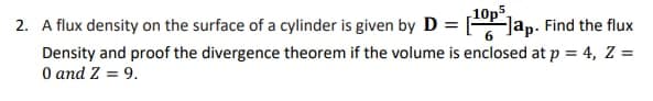 10p5
2. A flux density on the surface of a cylinder is given by D = [Jap. Find the flux
Density and proof the divergence theorem if the volume is enclosed at p = 4, Z =
O and Z = 9.
