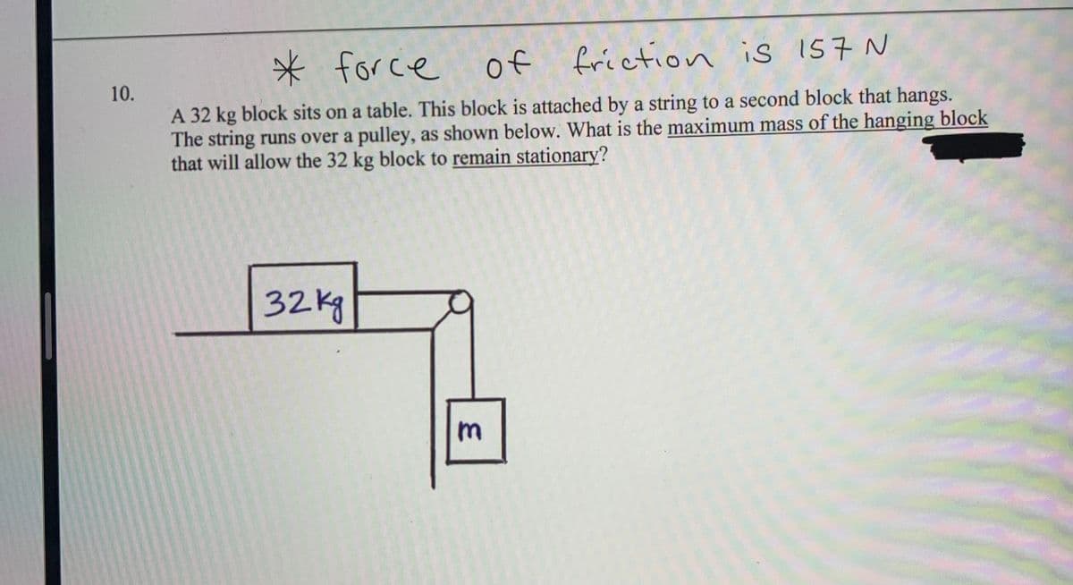 * for ce
of friction is I57 N
A 32 kg block sits on a table. This block is attached by a string to a second block that hangs.
The string runs over a pulley, as shown below. What is the maximum mass of the hanging block
that will allow the 32 kg block to remain stationary?
10.
32Kg
