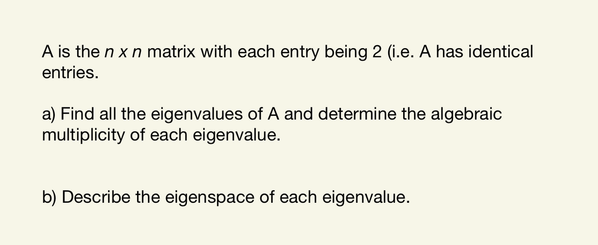 A is the n x n matrix with each entry being 2 (i.e. A has identical
entries.
a) Find all the eigenvalues of A and determine the algebraic
multiplicity of each eigenvalue.
b) Describe the eigenspace of each eigenvalue.

