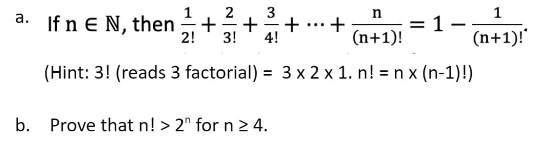 n
(n+1)!
(Hint: 3! (reads 3 factorial) = 3 x 2 x 1. n! = nx (n-1)!)
a. If n € N, then +
E
b.
2! 3!
+
-
4!
Prove that n! > 2n for n ≥ 4.
+ +
=
1-
-
1
(n+1)!*