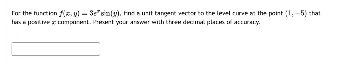 =
For the function f(x, y) 3e sin(y), find a unit tangent vector to the level curve at the point (1, −5) that
has a positive x component. Present your answer with three decimal places of accuracy.