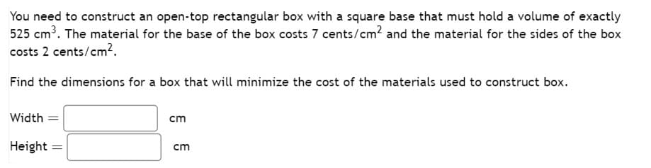 You need to construct an open-top rectangular box with a square base that must hold a volume of exactly
525 cm³. The material for the base of the box costs 7 cents/cm² and the material for the sides of the box
costs 2 cents/cm².
Find the dimensions for a box that will minimize the cost of the materials used to construct box.
Width
Height =
cm
cm