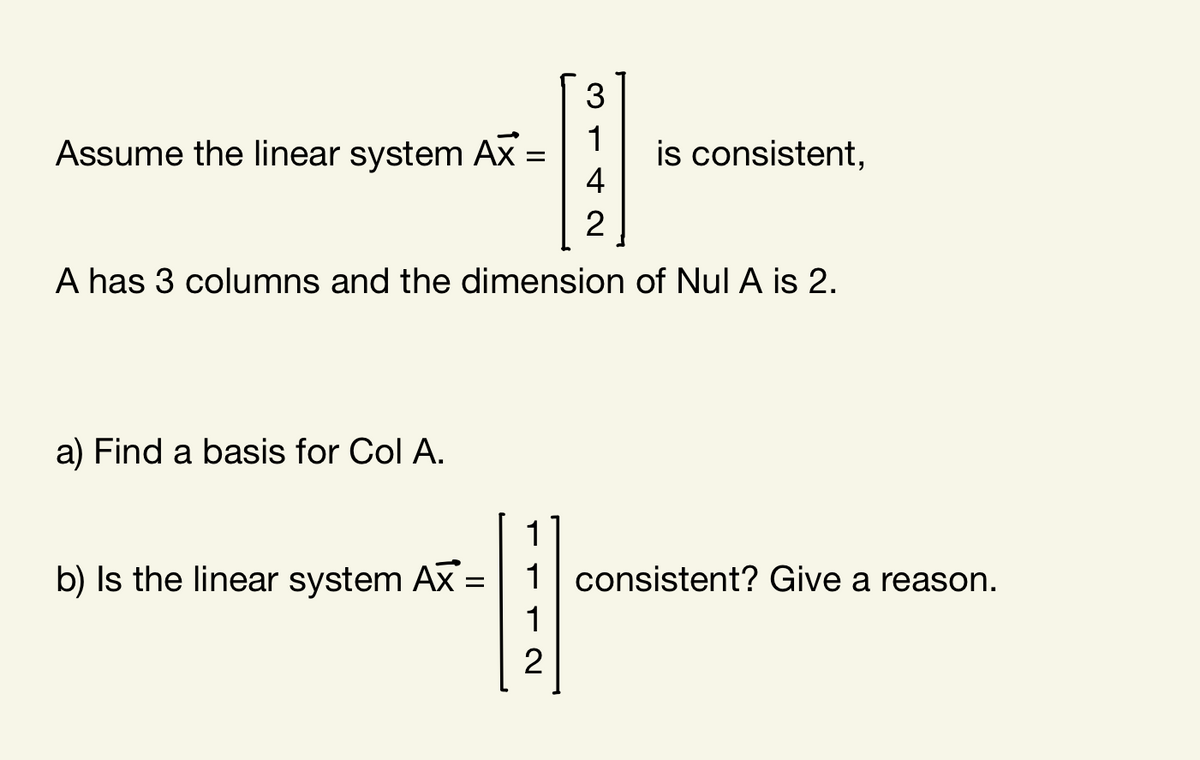 3
1
Assume the linear system Ax =
is consistent,
4
%D
A has 3 columns and the dimension of Nul A is 2.
a) Find a basis for Col A.
1
b) Is the linear system Ax =| 1| consistent? Give a reason.
1
2
