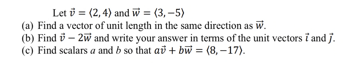 Let v = (2, 4) and w = (3,-5)
(a) Find a vector of unit length in the same direction as w.
(b) Find ✓ – 2w and write your answer in terms of the unit vectors ỉ and j.
(c) Find scalars a and b so that av + bw = (8,-17).