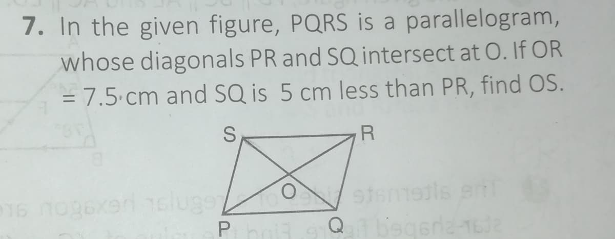 7. In the given figure, PQRS is a parallelogram,
whose diagonals PR and SQ intersect at O. If OR
= 7.5.cm and SQ is 5 cm less than PR, find OS.
%3D
S.
Phoi
