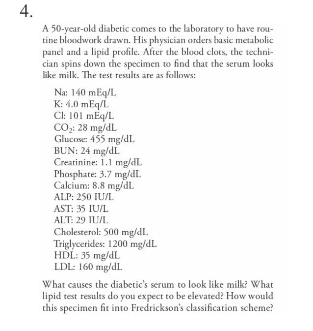 4.
A 50-year-old diabetic comes to the laboratory to have rou-
tine bloodwork drawn. His physician orders basic metabolic
panel and a lipid profile. After the blood clots, the techni-
cian spins down the specimen to find that the serum looks
like milk. The test results are as follows:
Na: 140 mEq/L
K: 4.0 mEq/L
Cl: 101 mEq/L
CO2: 28 mg/dL
Glucose: 455 mg/dL
BUN: 24 mg/dL
Creatinine: 1.1 mg/dL
Phosphate: 3.7 mg/dL
Calcium: 8.8 mg/dL
ALP: 250 IU/L
AST: 35 IU/L
ALT: 29 IU/L
Cholesterol: 500 mg/dL
Triglycerides: 1200 mg/dL
HDL: 35 mg/dL
LDL: 160 mg/dL
What causes the diabetic's serum to look like milk? What
lipid test results do you expect to be elevated? How would
this specimen fit into Fredrickson's classification scheme?
