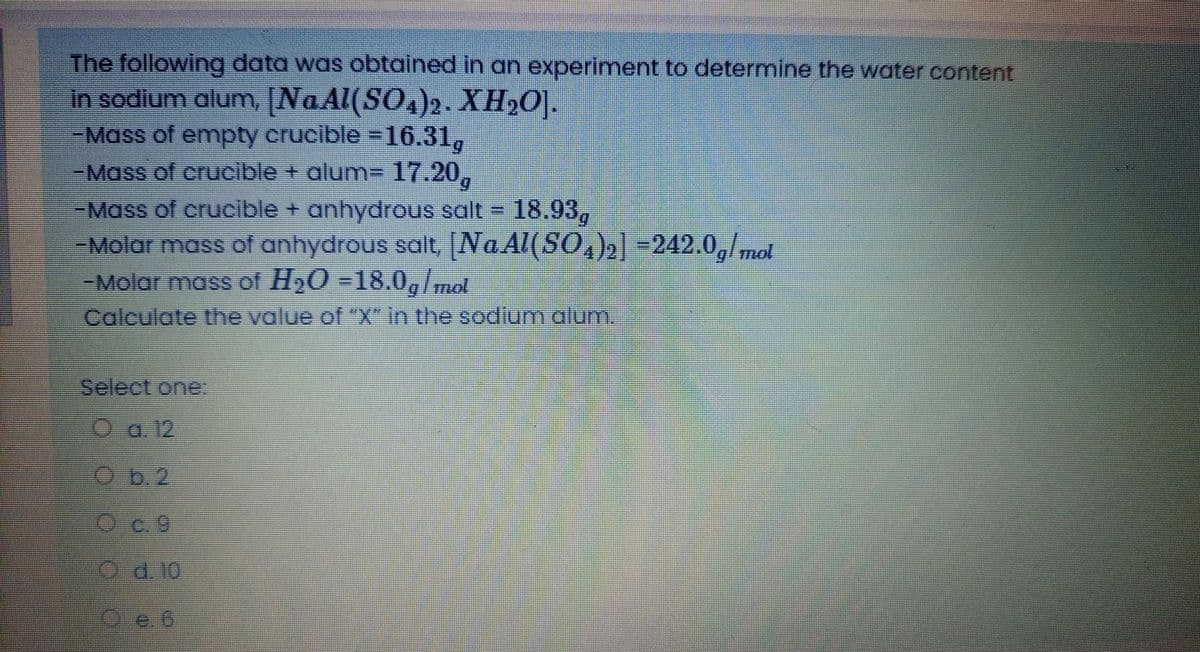 The following data was obtained in an experiment to determine the water content
in sodium alum, [NaAl(SO.)2. XH2O].
-Mass of empty crucible =16.31,
-Mass of crucible + alum- 17.20,
-Mass of crucible + anhydrous salt = 18.93,
-Molar mass of anhydrous salt, [NaAl(SO,),| -242.0,/ mot
-Molar mass of H20 =18.0,/mol
Calculate the value of "X" in the sodium alum.
Select one:
O a. 12
Ob.2
Oc.9
d.10
