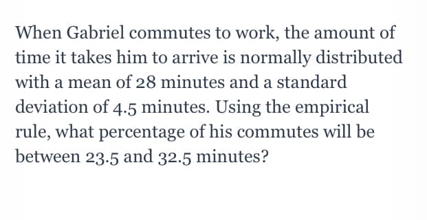 When Gabriel commutes to work, the amount of
time it takes him to arrive is normally distributed
with a mean of 28 minutes and a standard
deviation of 4.5 minutes. Using the empirical
rule, what percentage of his commutes will be
between 23.5 and 32.5 minutes?
