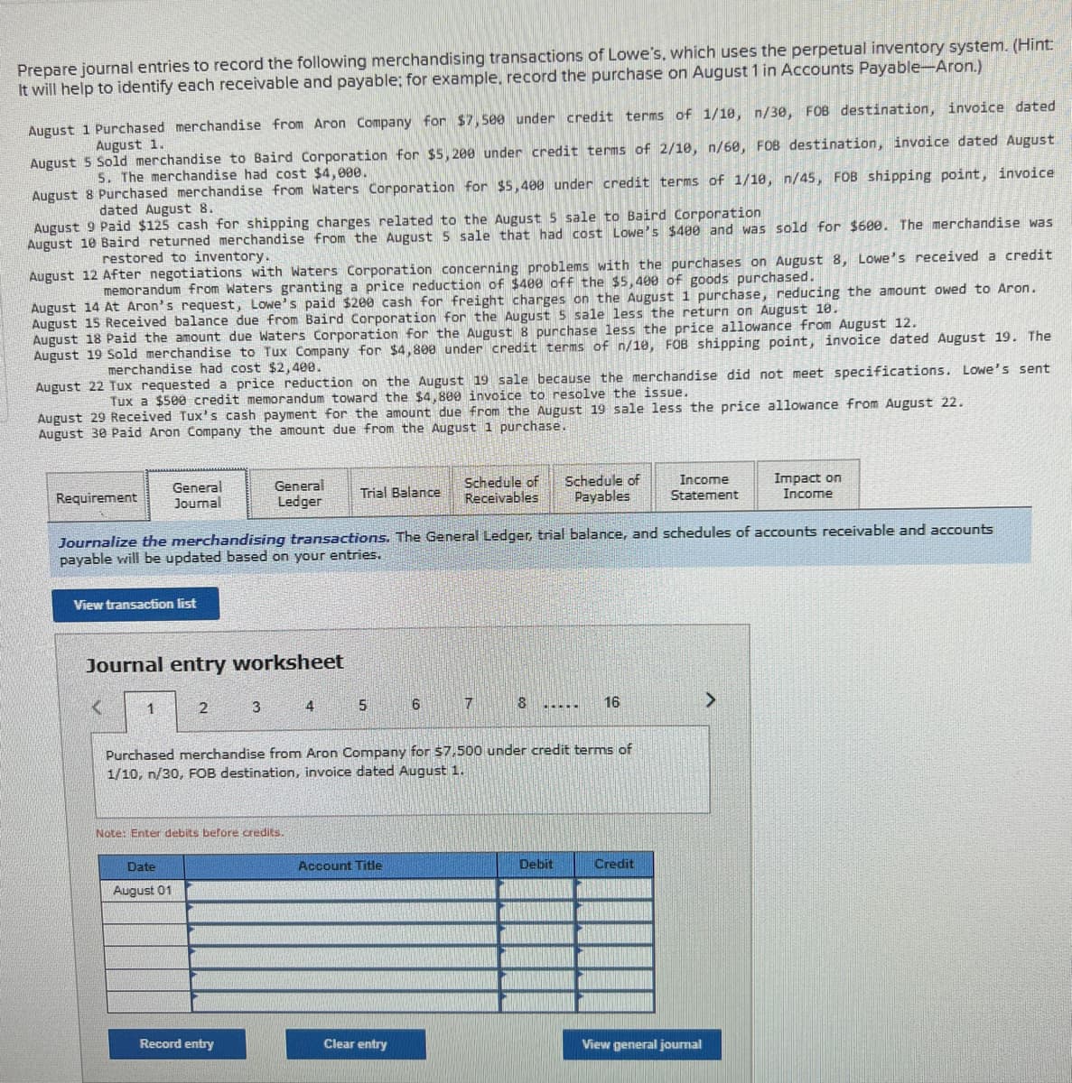 Prepare journal entries to record the following merchandising transactions of Lowe's, which uses the perpetual inventory system. (Hint:
It will help to identify each receivable and payable; for example, record the purchase on August 1 in Accounts Payable-Aron.)
August 1 Purchased merchandise from Aron Company for $7,500 under credit terms of 1/10, n/30, FOB destination, invoice dated
August 1.
August 5 Sold merchandise to Baird Corporation for $5,200 under credit terms of 2/10, n/60, FOB destination, invoice dated August
5. The merchandise had cost $4,000.
August 8 Purchased merchandise from Waters Corporation for $5,400 under credit terms of 1/18, n/45, FOB shipping point, invoice
dated August 8.
August 9 Paid $125 cash for shipping charges related to the August 5 sale to Baird Corporation
August 10 Baird returned merchandise from the August 5 sale that had cost Lowe's $400 and was sold for $600. The merchandise was
restored to inventory..
August 12 After negotiations with Waters Corporation concerning problems with the purchases on August 8, Lowe's received a credit
memorandum from Waters granting a price reduction of $400 off the $5,400 of goods purchased.
August 14 At Aron's request, Lowe's paid $200 cash for freight charges on the August 1 purchase, reducing the amount owed to Aron.
August 15 Received balance due from Baird Corporation for the August 5 sale less the return on August 10.
August 18 Paid the amount due Waters Corporation for the August 8 purchase less the price allowance from August 12.
August 19 Sold merchandise to Tux Company for $4,800 under credit terms of n/10, FOB shipping point, invoice dated August 19. The
of n/19,
merchandise had cost $2,400.
August 22 Tux requested a price reduction on the August 19 sale because the merchandise did not meet specifications. Lowe's sent
Tux a $500 credit memorandum toward the $4,800 invoice to resolve the issue.
August Received Tux's cash payment for the amount due from the August 19 sale less the price allowance from August 22.
August 30 Paid Aron Company the amount due from the August 1 purchase.
Requirement
View transaction list
General
Journal
<
Journal entry worksheet
1
Journalize the merchandising transactions. The General Ledger, trial balance, and schedules of accounts receivable and accounts
payable will be updated based on your entries.
2
Date
August 01
General
Ledger
3
Note: Enter debits before credits.
Record entry
Trial Balance
4
5
Account Title
Schedule of
Receivables
6
Clear entry
7
Purchased merchandise from Aron Company for $7,500 under credit terms of
1/10, n/30, FOB destination, invoice dated August 1.
18
Schedule of
Payables
.....
Debit
16
Income
Statement
Credit
View general journal
Impact on
Income
>