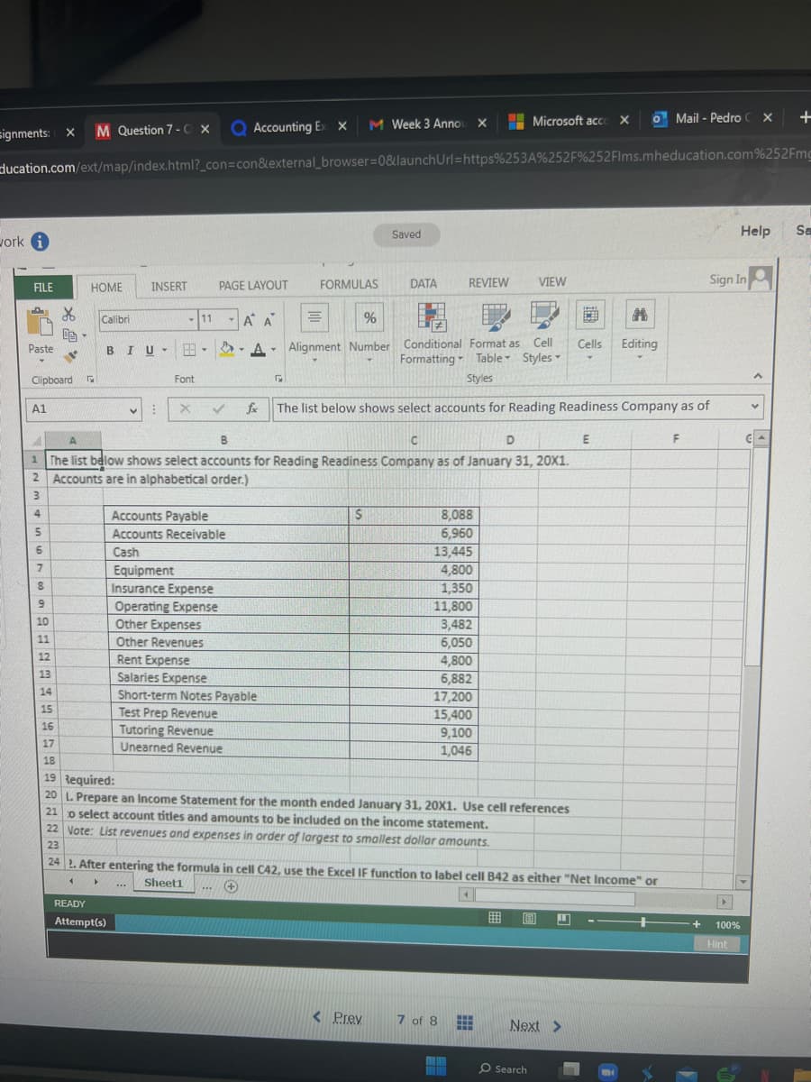 signments: X M Question 7-C X
work i
FILE
Paste
ducation.com/ext/map/index.html?_con=con&external_browser=0&launchUrl=https%253A%252F%252Flms.mheducation.com%252Fmg
A1
Clipboard G
5
6
L
EB-
7
HOME
8
9
10
11
12
13
Calibri
B IU •
INSERT
:
Font
READY
Attempt(s)
X
11
Q Accounting Ex x
PAGE LAYOUT
Accounts Payable
Accounts Receivable
Cash
Equipment
Insurance Expense
Operating Expense
***
T
A A
Tutoring Revenue
Unearned Revenue
Y
A.
Other Expenses
Other Revenues
Rent Expense
Salaries Expense
Short-term Notes Payable
Test Prep Revenue
5
B
C
D
1 The list below shows select accounts for Reading Readiness Company as of January 31, 20X1.
Accounts are in alphabetical order.)
2
3
4
M Week 3 Anno X
FORMULAS
Saved
S
DATA
%
Alignment Number Conditional Format as Cell
Formatting Table Styles
Styles
REVIEW
✓ fx The list below shows select accounts for Reading Readiness Company as of
< Prev
8,088
6,960
13,445
4,800
1,350
11,800
14
15
16
17
18
19 Required:
20 L. Prepare an Income Statement for the month ended January 31, 20X1. Use cell references
o select account titles and amounts to be included on the income statement.
22 Vote: List revenues and expenses in order of largest to smallest dollar amounts.
23
24
3,482
6,050
4,800
6,882
17,200
15,400
9,100
1,046
7 of 8
Microsoft acco X
VIEW
www
After entering the formula in cell C42, use the Excel IF function to label cell B42 as either "Net Income" or
Sheet1
▸
+
4
O Search
CB
Cells
L
Next >
o Mail - Pedro X
E
#
Editing
m
F
+
Sign In
▶
100%
Hint
Help Sa
A
+
Y
CA