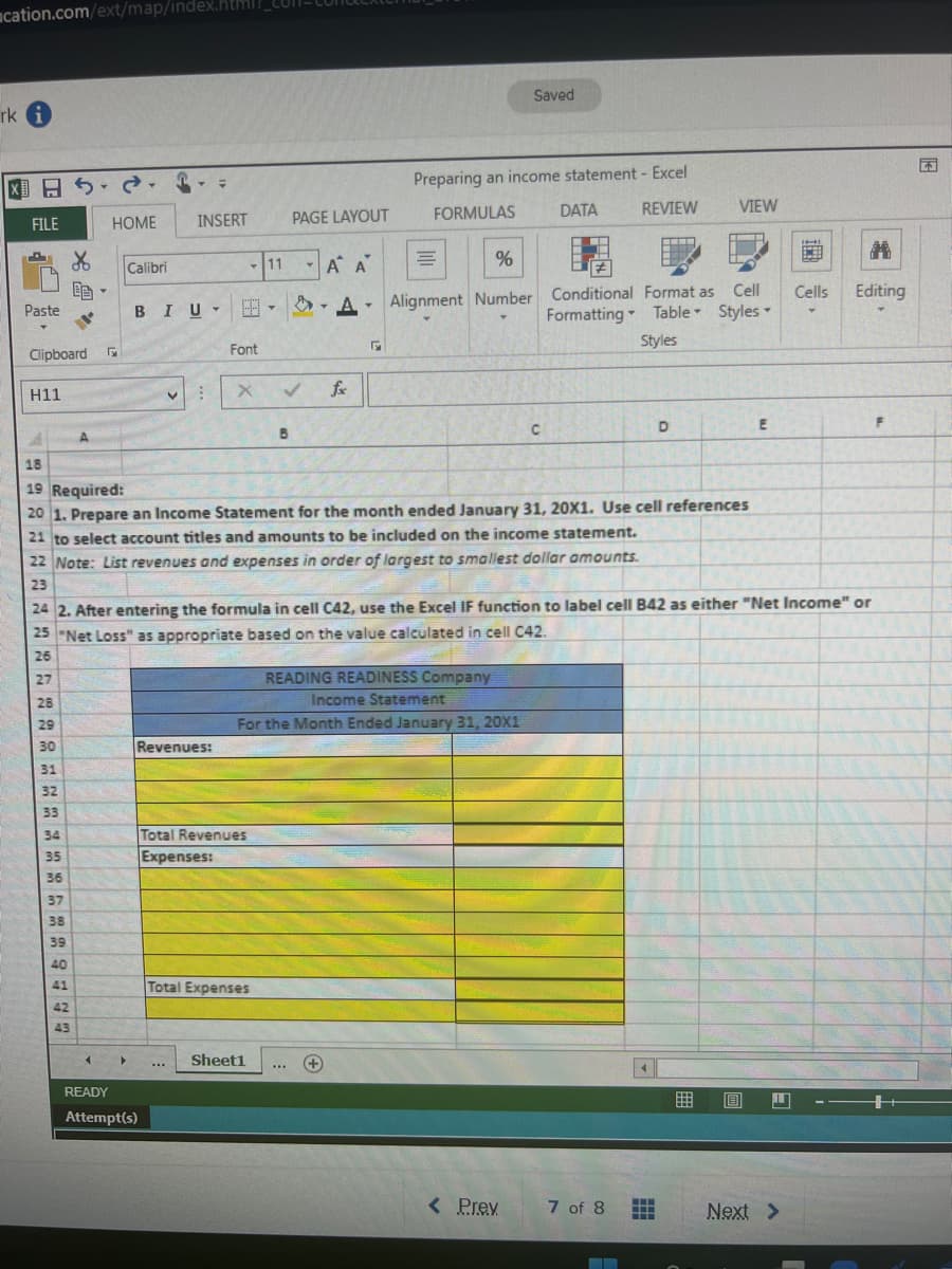 acation.com/ext/map/index.html?
rk i
FILE
TOT
Paste
Clipboard
H11
&
28
29
30
31
32
33
A
34
35
36
37
38
39
40
41
42
43
HOME
-
4
Calibri
▸
BIU
V
INSERT
READY
Attempt(s)
B
=
Revenues:
...
Font
-11
Total Revenues
Expenses:
✓
B
22 Note: List revenues and expenses in order of largest to smallest dollar amounts.
23
Total Expenses
PAGE LAYOUT
18
19 Required:
20 1. Prepare an Income Statement for the month ended January 31, 20X1. Use cell references
21 to select account titles and amounts to be included on the income statement.
Sheet1
Y
A A
%
A Alignment Number
T
www
fx
24 2. After entering the formula in cell C42, use the Excel IF function to label cell B42 as either "Net Income" or
25 "Net Loss" as appropriate based on the value calculated in cell C42.
26
27
5
Preparing an income statement - Excel
FORMULAS
DATA
REVIEW
=
READING READINESS Company
Income Statement
For the Month Ended January 31, 20X1
+
Saved
C
< Prev
Conditional Format as Cell
Formatting Table Styles
Styles
VIEW
D
4
7 of 8 HHH
---
E
回 1
Cells
Next >
M
Editing
F