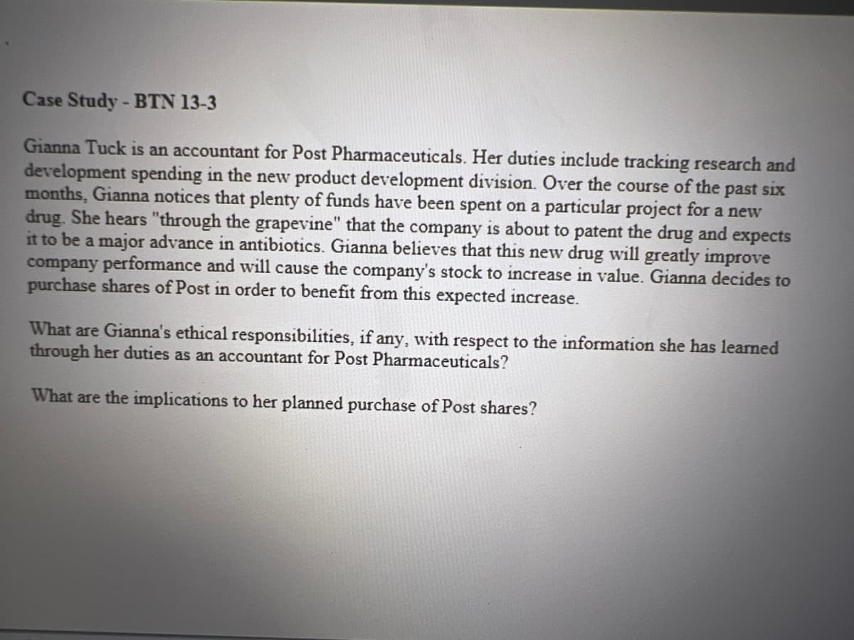Case Study - BTN 13-3
Gianna Tuck is an accountant for Post Pharmaceuticals. Her duties include tracking research and
development spending in the new product development division. Over the course of the past six
months, Gianna notices that plenty of funds have been spent on a particular project for a new
drug. She hears "through the grapevine" that the company is about to patent the drug and expects
it to be a major advance in antibiotics. Gianna believes that this new drug will greatly improve
company performance and will cause the company's stock to increase in value. Gianna decides to
purchase shares of Post in order to benefit from this expected increase.
What are Gianna's ethical responsibilities, if any, with respect to the information she has learned
through her duties as an accountant for Post Pharmaceuticals?
What are the implications to her planned purchase of Post shares?