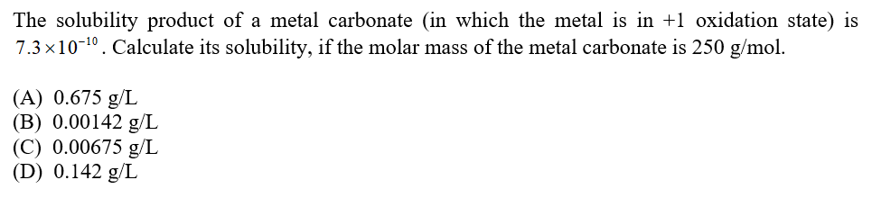 The solubility product of a metal carbonate (in which the metal is in +1 oxidation state) is
7.3 x10 10. Calculate its solubility, if the molar mass of the metal carbonate is 250 g/mol.
(A) 0.675 g/L
(B) 0.00142 g/L
(C) 0.00675 g/L
(D) 0.142 g/L
