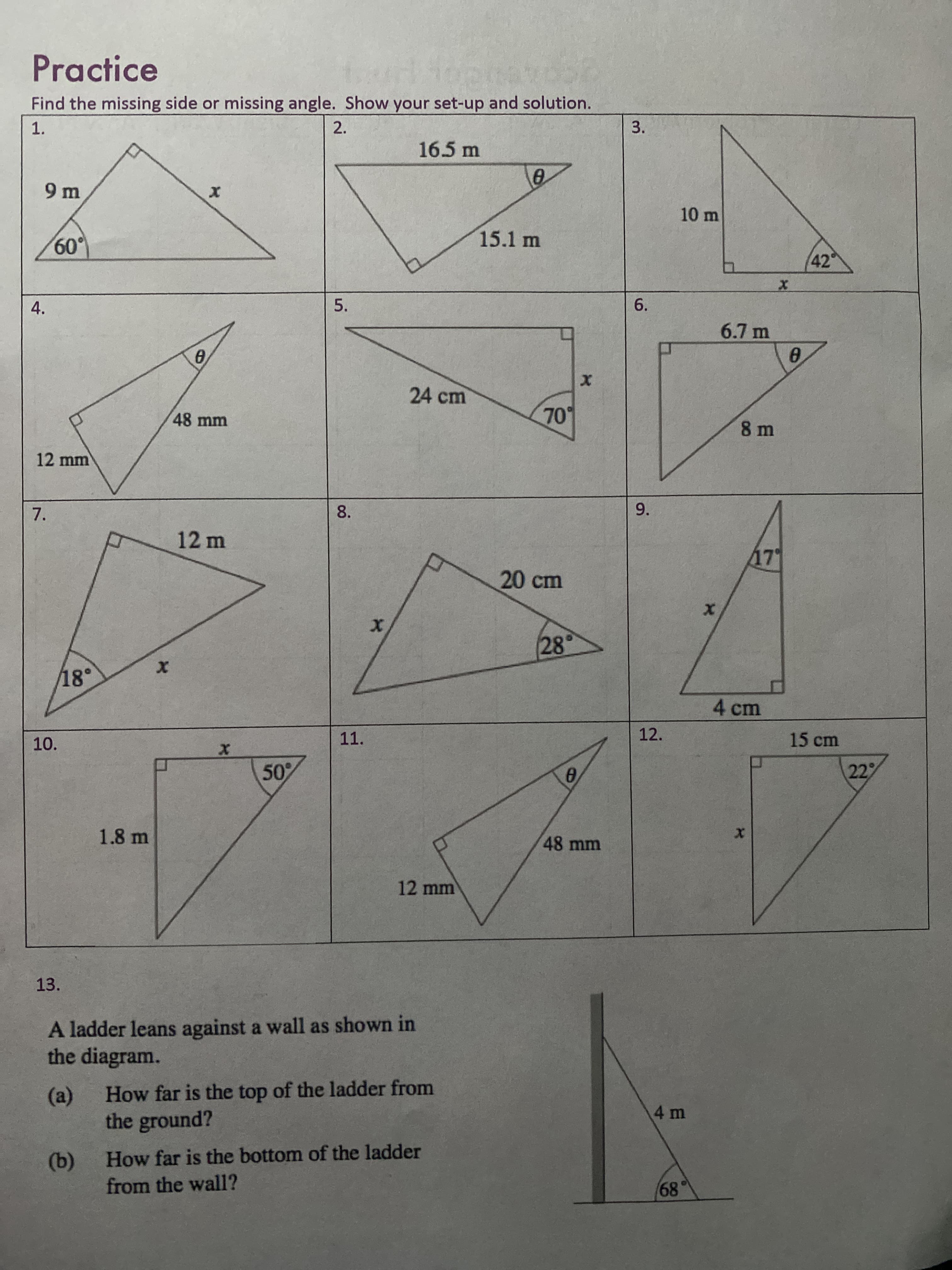 ### Practice
**Objective**: Find the missing side or missing angle. Show your set-up and solution.

**Problems**:

1. A right triangle with one side of 9 m, an angle of 60°, and the hypotenuse labeled as \(x\).
   ![Right Triangle](https://via.placeholder.com/50)

2. A right triangle with a hypotenuse of 16.5 m, one side of 15.1 m, and an angle labeled as \(\theta\).
   ![Right Triangle](https://via.placeholder.com/50)

3. A right triangle with one side of 10 m, one angle of 42°, and the other side labeled as \(x\).
   ![Right Triangle](https://via.placeholder.com/50)

4. A right triangle with one side of 48 mm, the opposite side of 12 mm, and one angle labeled as \(\theta\).
   ![Right Triangle](https://via.placeholder.com/50)

5. A right triangle with one side of 24 cm, an angle of 70°, and the hypotenuse labeled as \(x\).
   ![Right Triangle](https://via.placeholder.com/50)

6. A right triangle with one side of 6.7 m, the opposite side of 8 m, and one angle labeled as \(\theta\).
   ![Right Triangle](https://via.placeholder.com/50)

7. A right triangle with one side of 12 m, one angle of 18°, and the other side labeled as \(x\).
   ![Right Triangle](https://via.placeholder.com/50)

8. A right triangle with one side of 20 cm, an angle of 28°, and the adjacent side labeled as \(x\).
   ![Right Triangle](https://via.placeholder.com/50)

9. A right triangle with one side of 17 cm, the adjacent side of 4 cm, and one angle labeled as \(x\).
   ![Right Triangle](https://via.placeholder.com/50)

10. A right triangle with a hypotenuse of 1.8 m, one angle of 50°, and the adjacent side labeled as \(x\).
    ![Right Triangle](https://via.placeholder.com/50)

11. A right triangle with one side of 48 mm, the other side of 12 mm, and one angle