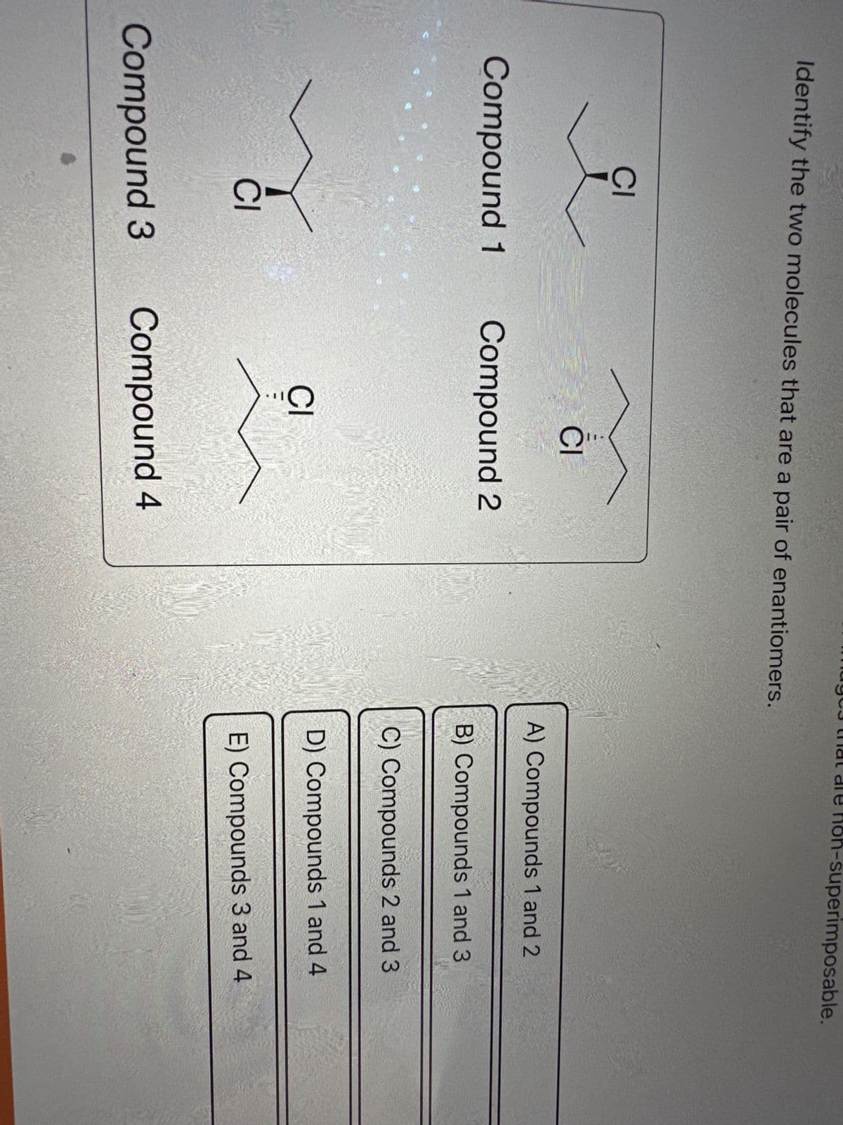 Identify the two molecules that are a pair of enantiomers.
CI
Compound 1
CI
Compound 3
CI
...O
Compound 2
J...
CI
Compound 4
-superimposable.
A) Compounds 1 and 2
B) Compounds 1 and 3
C) Compounds 2 and 3
D) Compounds 1 and 4
E) Compounds 3 and 4