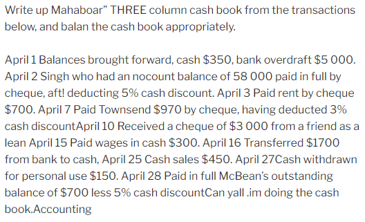 Write up Mahaboar" THREE column cash book from the transactions
below, and balan the cash book appropriately.
April 1 Balances brought forward, cash $350, bank overdraft $5 000.
April 2 Singh who had an nocount balance of 58 000 paid in full by
cheque, aft! deducting 5% cash discount. April 3 Paid rent by cheque
$700. April 7 Paid Townsend $970 by cheque, having deducted 3%
cash discountApril 10 Received a cheque of $3 000 from a friend as a
lean April 15 Paid wages in cash $300. April 16 Transferred $1700
from bank to cash, April 25 Cash sales $450. April 27Cash withdrawn
for personal use $150. April 28 Paid in full McBean's outstanding
balance of $700 less 5% cash discountCan yall .im doing the cash
book.Accounting
