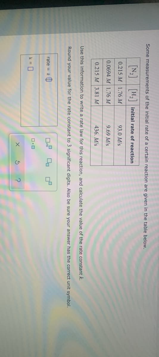 Some measurements of the initial rate of a certain reaction are given in the table below.
N2 H2 initial rate of reaction
0.215 M 1.76 M
93.0 M/s
0.0694 M 1.76 M
9.69 M/s
0.215 M 3.81 M
436. M/s
Use this information to write a rate law for this reaction, and calculate the value of the rate constant k.
Round your value for the rate constant to 3 significant digits. Also be sure your answer has the correct unit symbol.
rate = k I|
k = 0
