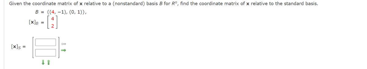 Given the coordinate matrix of x relative to a (nonstandard) basis B for Rn, find the coordinate matrix of x relative to the standard basis.
В 3 {(4, —1), (0, 1)},
4
[x]B
[x]s
