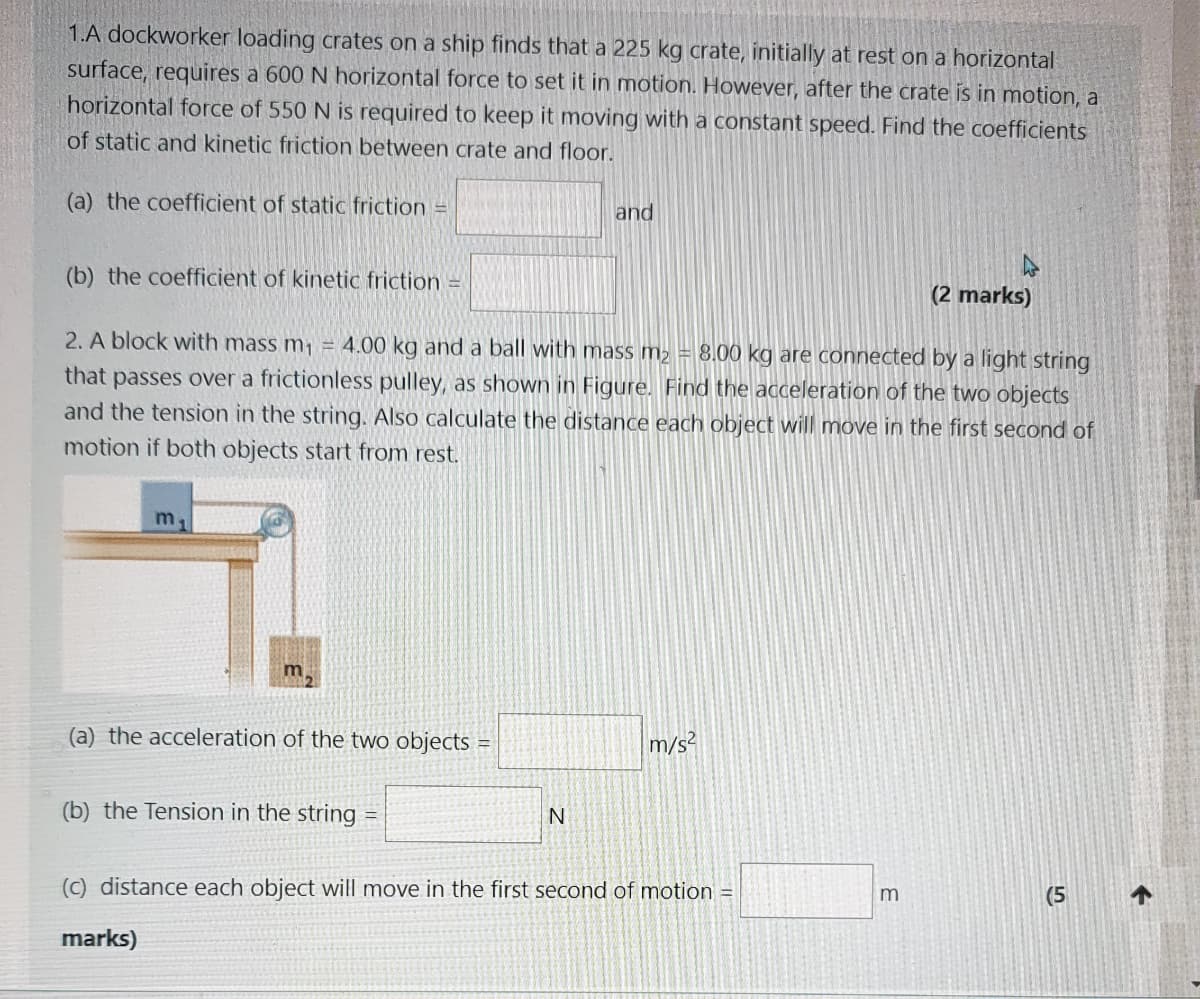 1.A dockworker loading crates on a ship finds that a 225 kg crate, initially at rest on a horizontal
surface, requires a 600 N horizontal force to set it in motion. However, after the crate is in motion, a
horizontal force of 550 N is required to keep it moving with a constant speed. Find the coefficients
of static and kinetic friction between crate and floor.
(a) the coefficient of static friction =
and
(b) the coefficient of kinetic friction =
(2 marks)
2. A block with mass m, = 4.00 kg and a ball with mass m2 = 8.000 kg are connected by a light string
that passes over a frictionless pulley, as shown in Figure. Find the acceleration of the two objects
and the tension in the string. Also calculate the distance each object will move in the first second of
motion if both objects start from rest.
m
(a) the acceleration of the two objects =
m/s?
(b) the Tension in the string
(C) distance each object will move in the first second of motion =
(5
marks)
