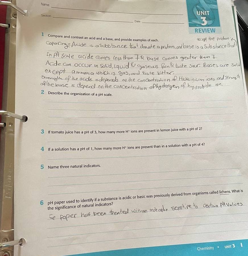 Name
UNIT
Section
3
Date
REVIEW
I Compare and contrast an acid and a base, and provide examples of each.
Kcept the proton
Coparing=Acide is a Suba tance trat donate aproton,ard base is a Substance thd!
In PH Scale acide omes (ess them 7& buse Comes greuter them t.
AGde Con occur in Solid ligwid &gaseous Grm&taste 3our Bases.are Slid
ex cept
gh the acide sdeperels on the concentration of Hickeinium ions end Strength
f the base 1s depend on the concentretion oPhydacgen f hy drokide
ammonia which 15 gas,and taste bitter
10n.
2 Describe the organization of a pH scale.
3 If tomato juice has a pH of 3, how many more H* ions are present in lemon juice with a pH of 2?
4 If a solution has a pH of 1, how many more H* jons are present than in a solution with a pH of 4?
5 Name three natural indicators.
6 pH paper used to identify if a substance is acidic or basic was previously derived from organisms called lichens. What is
the significance of natural indicators?
me paper hus been trented withan mde cator senstive to Certain PH Vulues
UNIT 3.I
Chemistry .

