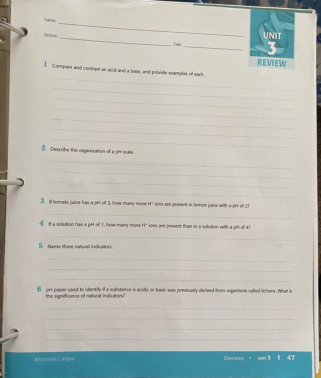 Name
UNIT
Section
3
Date
REVIEW
I Compare and contrast an acid and a base, and provide examples of each.
2 Describe the organization of a pH scale.
3 If tomato juice has a pH of 3, how many more H* ions are present in lemon juice with a pH of 2?
4 If a solution has a pH of 1, how many more Ht ions are present than in a solution with a pH of 4?
5 Name three natural indicators.
6 pH paper used to identify if a substance is acidic or basic was previously derived from organisms called lichens. What is
the significance of natural indicators?
Chemistry .
UNIT 3 I 47
Annandale Campus
