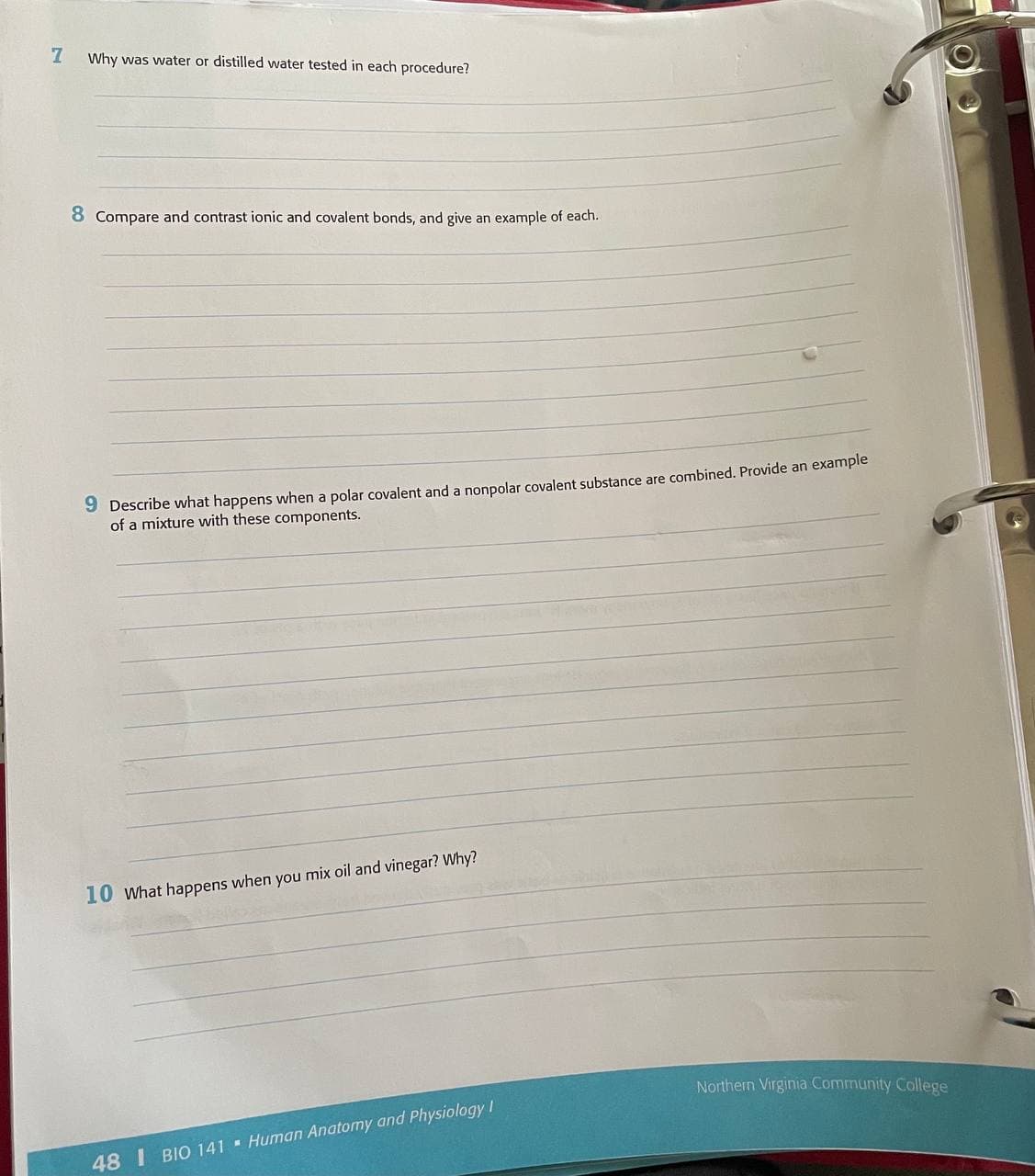 Why was water or distilled water tested in each procedure?
8 Compare and contrast ionic and covalent bonds, and give an example of each.
9 Describe what happens when a polar covalent and a nonpolar covalent substance are combined. Provide an example
of a mixture with these components.
10 what happens when you mix oil and vinegar? Why?
Northern Virginia Community College
48 I BIO 141 Human Anatomy and Physiology I
