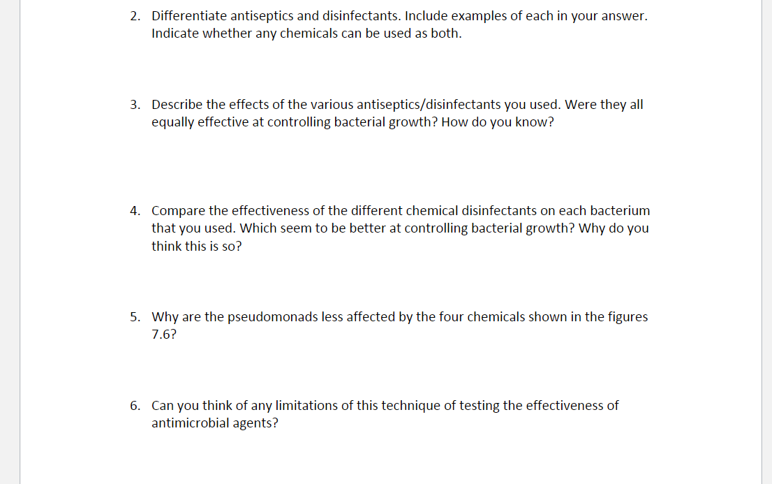 2. Differentiate antiseptics and disinfectants. Include examples of each in your answer.
Indicate whether any chemicals can be used as both.
3. Describe the effects of the various antiseptics/disinfectants you used. Were they all
equally effective at controlling bacterial growth? How do you know?
4. Compare the effectiveness of the different chemical disinfectants on each bacterium
that you used. Which seem to be better at controlling bacterial growth? Why do you
think this is so?
5. Why are the pseudomonads less affected by the four chemicals shown in the figures
7.6?
6. Can you think of any limitations of this technique of testing the effectiveness of
antimicrobial agents?
