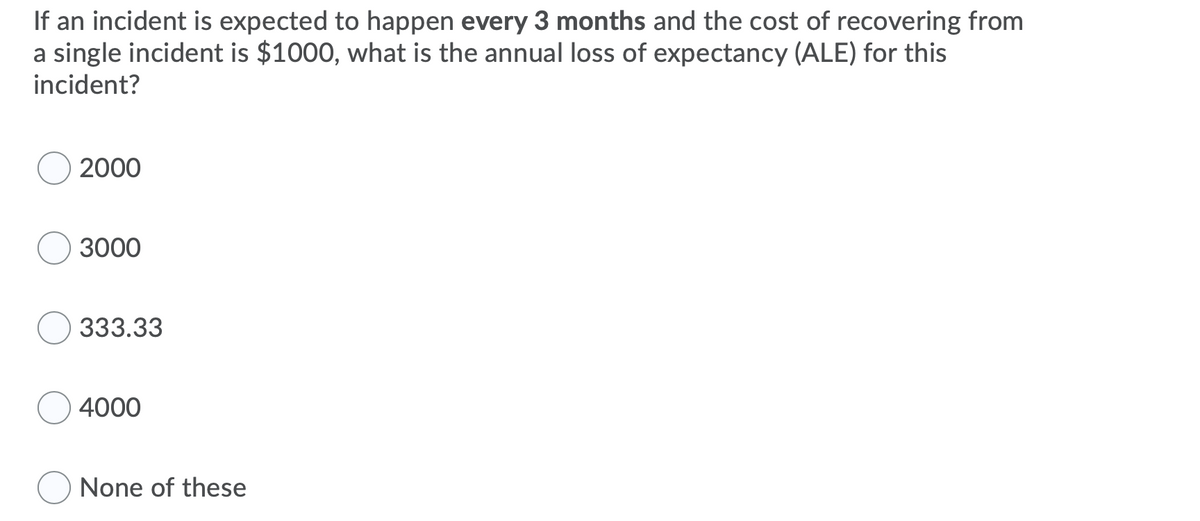 If an incident is expected to happen every 3 months and the cost of recovering from
a single incident is $1000, what is the annual loss of expectancy (ALE) for this
incident?
2000
3000
333.33
4000
None of these
