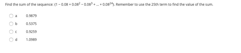 **Question:**

Find the sum of the sequence: \(1 - 0.08 + 0.08^2 - 0.08^3 + \ldots + 0.08^{24}\). Remember to use the 25th term to find the value of the sum.

**Options:**

- a) 0.9879
- b) 0.5375
- c) 0.9259
- d) 1.0989

**Explanation:**

This sequence is an example of a geometric series where each term is of the form \((-0.08)^n\). To find the sum, you should use the formula for the sum of a geometric series:

\[
S_n = a \frac{1 - r^n}{1 - r}
\]

Where:
- \(S_n\) is the sum of the first \(n\) terms,
- \(a\) is the first term of the series,
- \(r\) is the common ratio,
- and \(n\) is the total number of terms.

In this problem:
- \(a = 1\) (as the series starts with \(1\)),
- \(r = -0.08\),
- \(n = 25\) (since the series runs from the 0th term to the 24th term).

The answer choices provide possible sums, and you must compute the series to find the correct one.