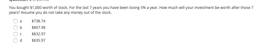 You bought $1,000 worth of stock. For the last 7 years you have been losing 3% a year. How much will your investment be worth after those 7
years? Assume you do not take any money out of the stock.
a
$738.74
$807.98
$832.97
d
$835.97
