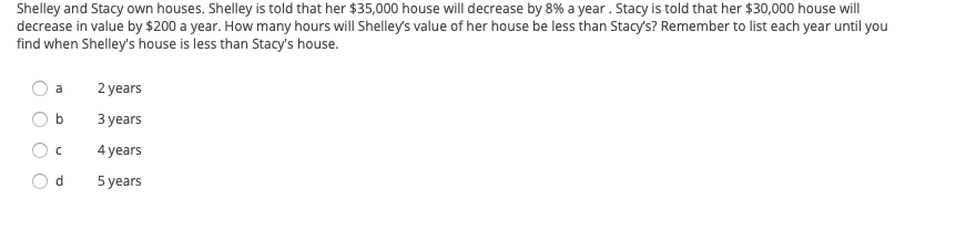 Shelley and Stacy own houses. Shelley is told that her $35,000 house will decrease by 8% a year. Stacy is told that her $30,000 house will decrease in value by $200 a year. How many years will Shelley's value of her house be less than Stacy’s? Remember to list each year until you find when Shelley's house is less than Stacy's house.

- a) 2 years
- b) 3 years
- c) 4 years
- d) 5 years