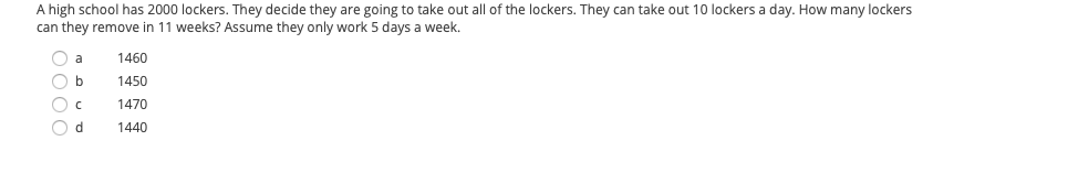 A high school has 2000 lockers. They decide they are going to take out all of the lockers. They can take out 10 lockers a day. How many lockers can they remove in 11 weeks? Assume they only work 5 days a week.

- a) 1460
- b) 1450
- c) 1470
- d) 1440

This is a multiple-choice math problem that tests the ability to calculate the total number of lockers removed over a given period, considering daily and weekly constraints.