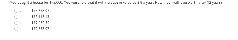 You bought a house for $75,000. You were told that it will increase in value by 2% a year. How much will it be worth after 12 years?
a
$93,253.07
$95,118.13
$97.020.50
d.
$92,253.07
