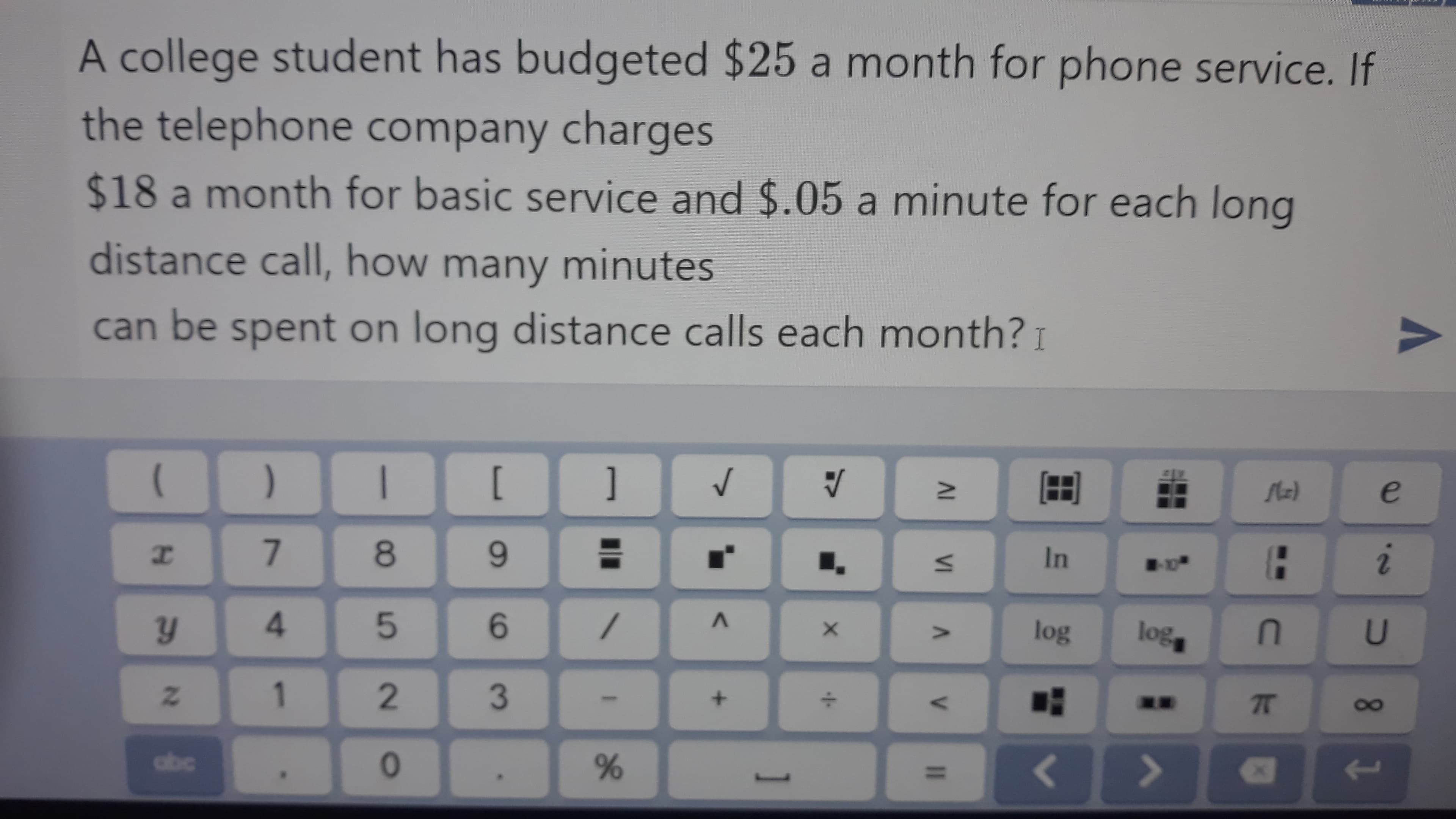 A college student has budgeted $25 a month for phone service. If
the telephone company charges
$18 a month for basic service and $.05 a minute for each long
distance call, how many minutes
can be spent on long distance calls each month? I
)
[
]
8
3D
In
4.
6.
log
lo%
1
+.
77
10
abc
<>
%3D
AL VI A
96
90
2.
21
