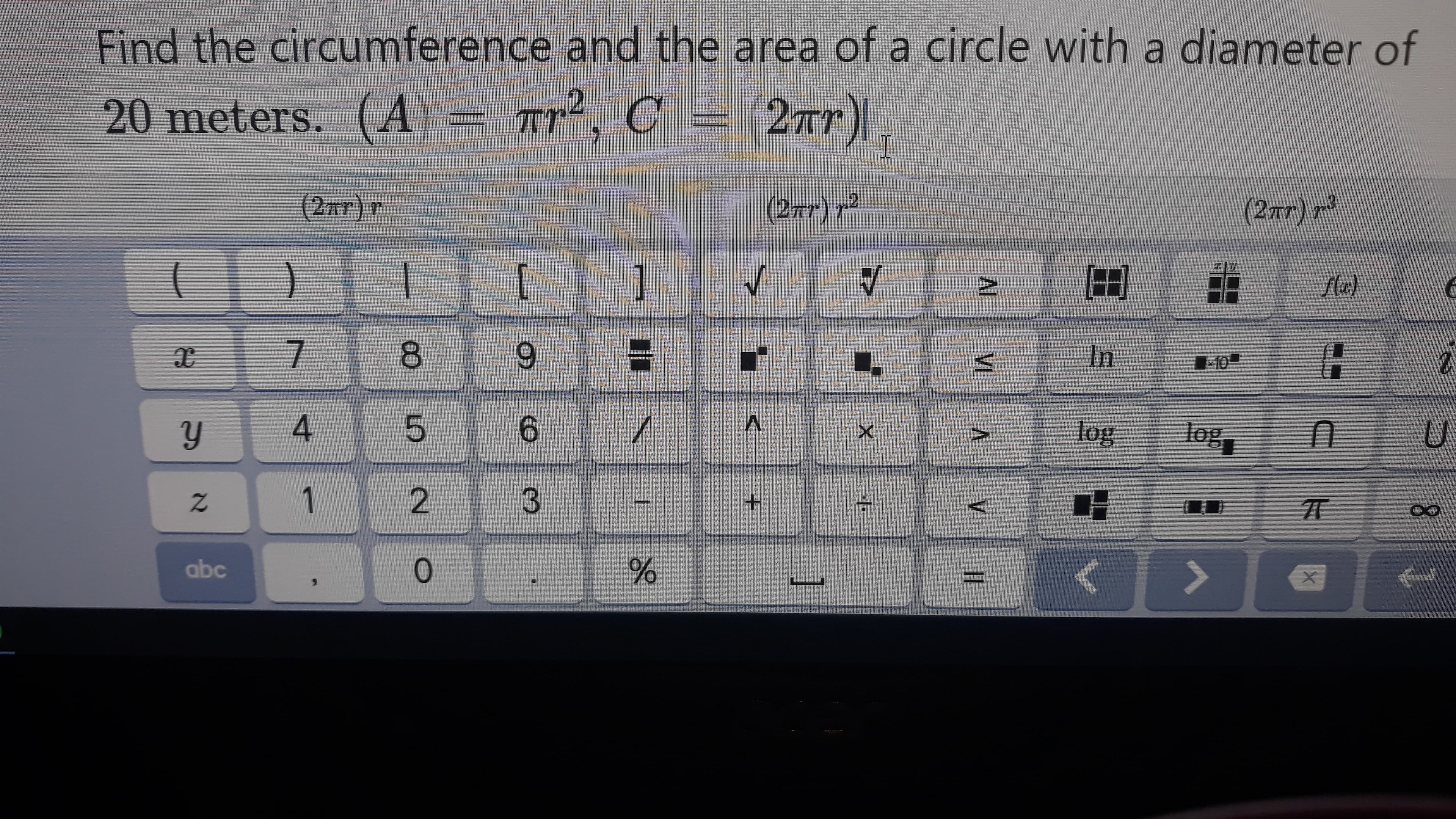 Find the circumference and the area of a circle with a diameter of
20 meters. (A) = Tr², C = (2r)|
(2тг)т.
(2Tr) r2
(2Tr) r3
)
[
1
Лeе)
8.
3D
In
10
4.
6.
log
log
1.
:-
abc
%3D
VI A
96
9.
2.
21
