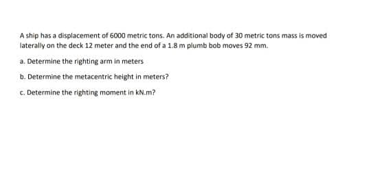 A ship has a displacement of 6000 metric tons. An additional body of 30 metric tons mass is moved
laterally on the deck 12 meter and the end of a 1.8 m plumb bob moves 92 mm.
a. Determine the righting arm in meters
b. Determine the metacentric height in meters?
c. Determine the righting moment in kN.m?
