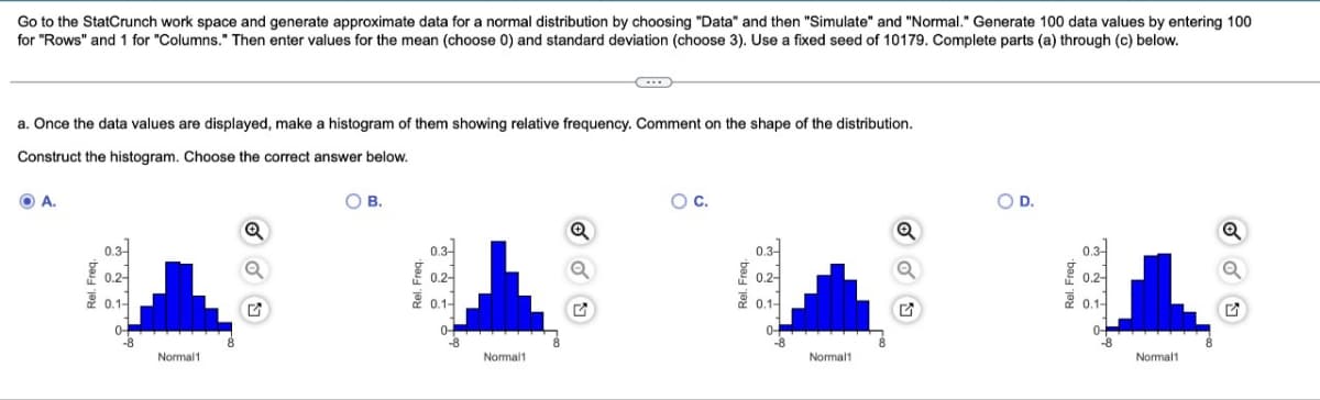 Go to the StatCrunch work space and generate approximate data for a normal distribution by choosing "Data" and then "Simulate" and "Normal." Generate 100 data values by entering 100
for "Rows" and 1 for "Columns." Then enter values for the mean (choose 0) and standard deviation (choose 3). Use a fixed seed of 10179. Complete parts (a) through (c) below.
a. Once the data values are displayed, make a histogram of them showing relative frequency. Comment on the shape of the distribution.
Construct the histogram. Choose the correct answer below.
A.
Rel. Freq.
훈
0.3
0.2-
0.1-
0-
-8
Normal1
B.
0.2-
0.1-
0-
Normal1
...
Q
O C.
0.3-
0.2-
0.1-
0-
-8
Normal1
O D.
Rel. Freq.
0.3-
0.2-
0.1-
0-
Normal1
Q