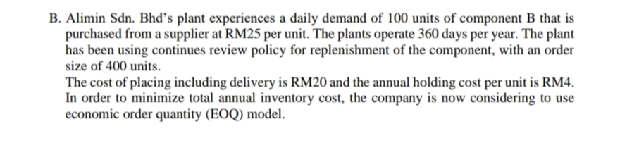 B. Alimin Sdn. Bhd's plant experiences a daily demand of 100 units of component B that is
purchased from a supplier at RM25 per unit. The plants operate 360 days per year. The plant
has been using continues review policy for replenishment of the component, with an order
size of 400 units.
The cost of placing including delivery is RM20 and the annual holding cost per unit is RM4.
In order to minimize total annual inventory cost, the company is now considering to use
economic order quantity (EOQ) model.
