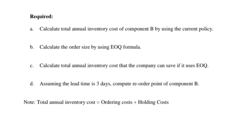 Required:
a. Calculate total annual inventory cost of component B by using the current policy.
b. Calculate the order size by using EOQ formula.
c. Calculate total annual inventory cost that the company can save if it uses EOQ.
d. Assuming the lead time is 3 days, compute re-order point of component B.
Note: Total annual inventory cost = Ordering costs + Holding Costs
