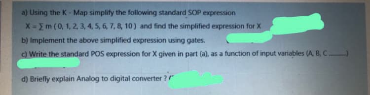 a) Using the K-Map simplify the following standard SOP expression
X-m (0, 1, 2, 3, 4, 5, 6, 7, 8, 10) and find the simplified expression for X
b) Implement the above simplified expression using gates.
c) Write the standard POS expression for X given in part (a), as a function of input variables (A, B, C.)
d) Briefly explain Analog to digital converter ?"
