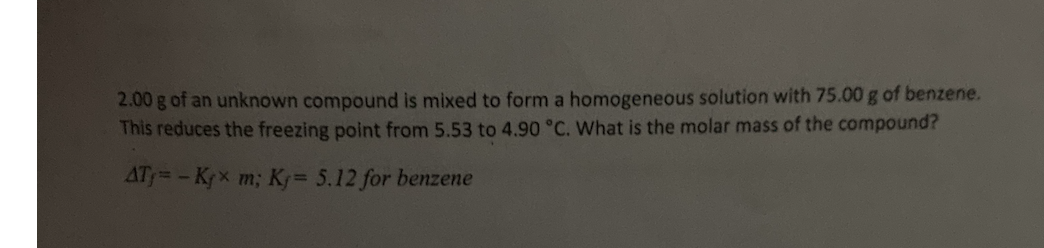 2.00g of an unknown compound is mixed to form a homogeneous solution with 75.00 g of benzene.
This reduces the freezing point from 5.53 to 4.90 °C. What is the molar mass of the compound?
AT= - Krx m; K= 5.12 for benzene
