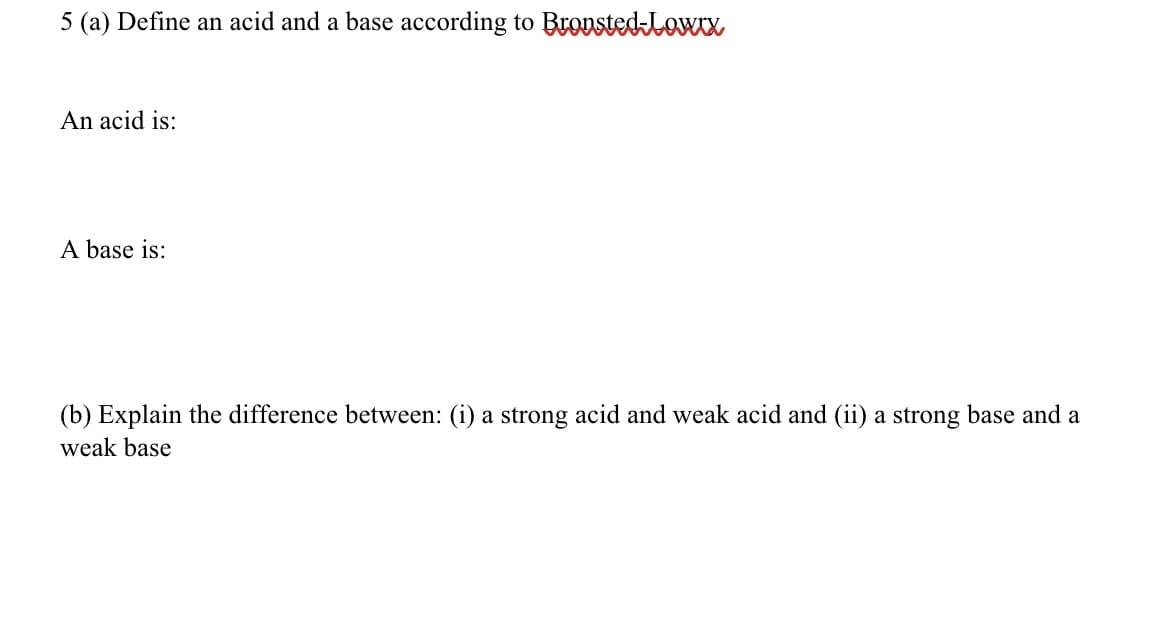 5 (a) Define an acid and a base according to BrostedLowx
An acid is:
A base is:
(b) Explain the difference between: (i) a strong acid and weak acid and (ii) a strong base and a
weak base
