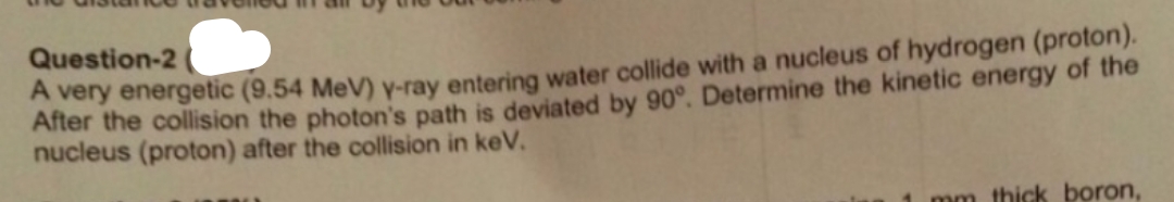 Question-2
A very energetic (9.54 MeV) y-ray entering water collide with a nucleus of hydrogen (proton).
After the collision the photon's path is deviated by 90°. Determine the kinetic energy of the
nucleus (proton) after the collision in keV.
mm thick boron,