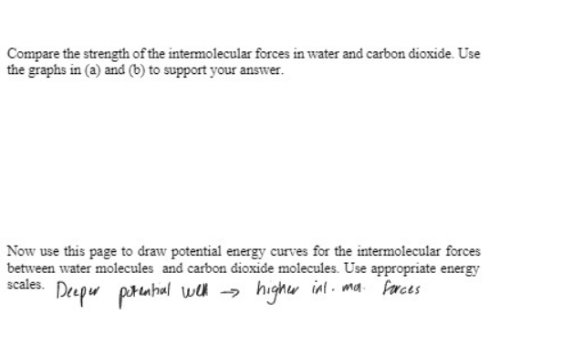 Compare the strength of the intermolecular forces in water and carbon dioxide. Use
the graphs in (a) and (b) to support your answer.
Now use this page to draw potential energy curves for the intermolecular forces
between water molecules and carbon dioxide molecules. Use appropriate energy
scales.
Deeper potential well →
higher inl. ma. forces