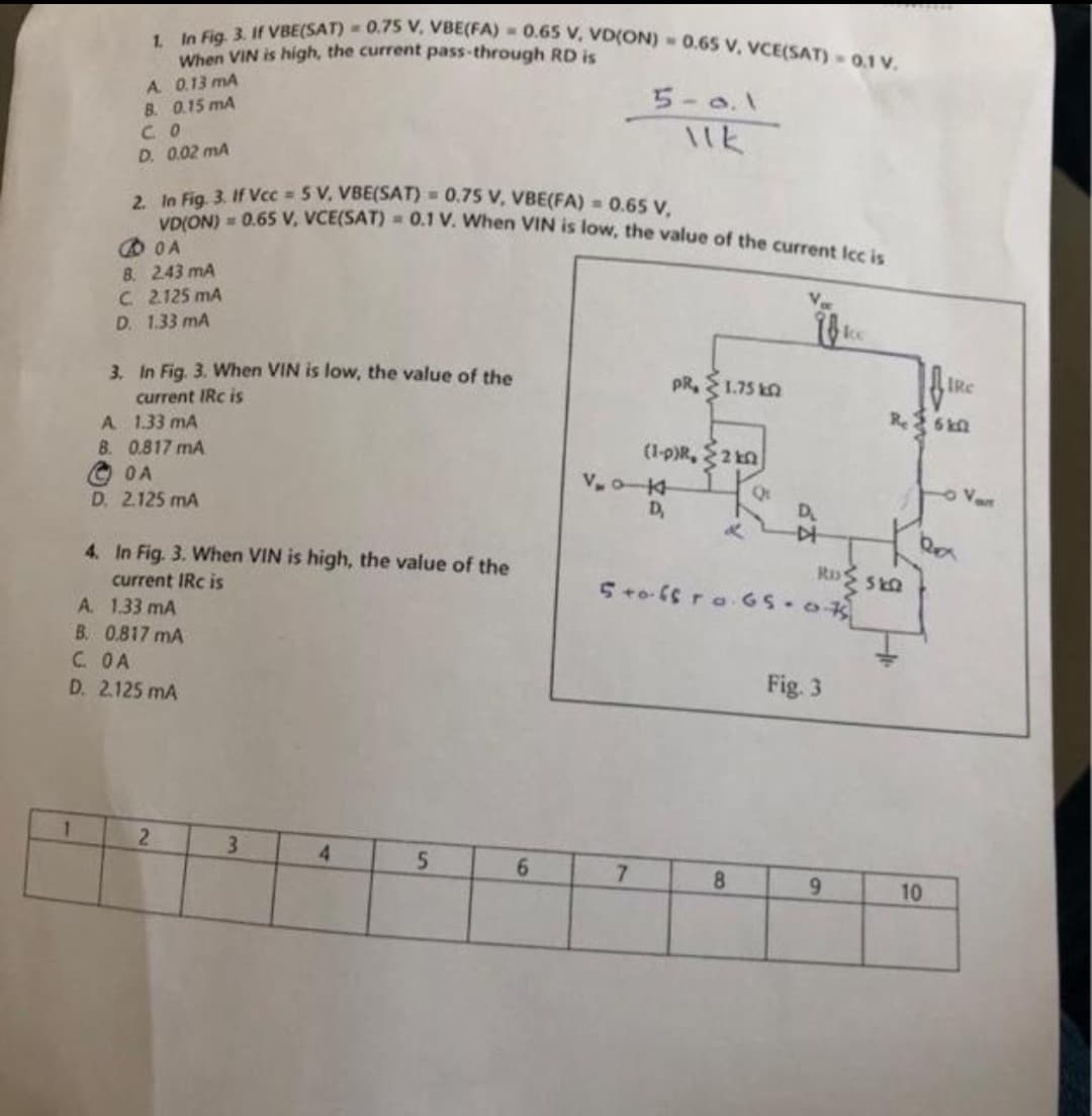 1. In Fig. 3. If VBE(SAT) = 0.75 V, VBE(FA) = 0.65 V, VD(ON) 0.65 V, VCE(SAT) 0.1 V.
When VIN is high, the current pass-through RD is
A 0.13 mA
B. 0.15 mA
5-0.1
11k
CO
D. 0.02 mA
2. In Fig. 3. If Vcc=5 V, VBE(SAT) = 0.75 V, VBE(FA) = 0.65 V,
VD(ON) = 0.65 V, VCE(SAT) = 0.1 V. When VIN is low, the value of the current Icc is
OA
8. 243 mA
C 2.125 mA
D. 1.33 mA
3. In Fig. 3. When VIN is low, the value the
current IRC is
PR, 1.75 k
A
1.33 mA
B. 0.817 mA
(1-P)R, 20
OA
Q
D. 2.125 mA
4. In Fig. 3. When VIN is high, the value of the
current IRC is
A. 1.33 mA
B. 0.817 mA
C. OA
D. 2.125 mA
2
4
5
6
3
V₂0-K
D₂
D₂
&
▷
Rus
5 +0.6sro G5.07
Fig. 3
7
8
9
IRC
Re 6 kl
10
Van