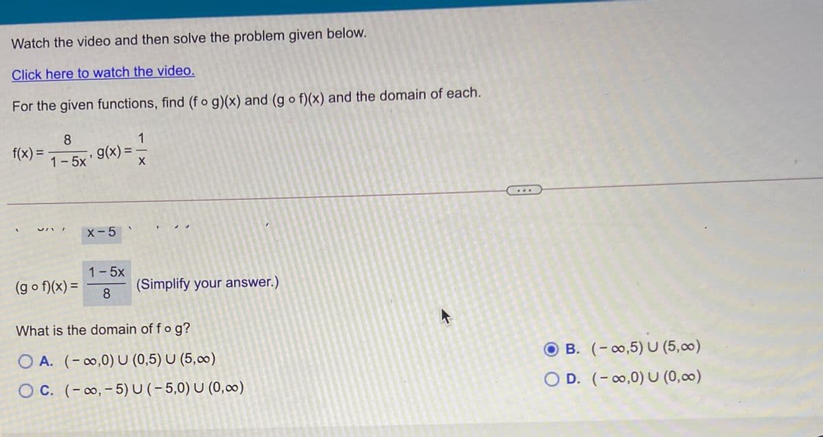 Watch the video and then solve the problem given below.
Click here to watch the video.
For the given functions, find (f o g)(x) and (g o f)(x) and the domain of each.
8
g(x) =
1
f(x) =
%3D
%3D
1-5x
X-5
1-5x
(g o f)(x) =
(Simplify your answer.)
8
What is the domain of fo g?
O A. (-∞,0) U (0,5) U (5,0)
B. (-∞,5) U (5,00)
O C. (-∞, – 5) U(-5,0) U (0,0∞0)
O D. (- 0,0) U (0,0)
