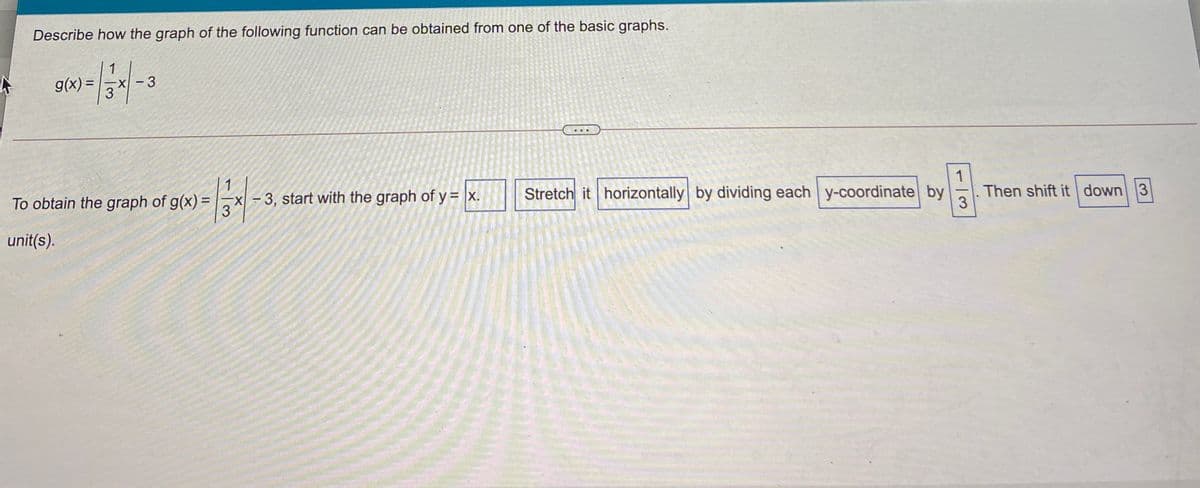 Describe how the graph of the following function can be obtained from one of the basic graphs.
1
g(x) =
3
%3D
1
To obtain the graph of g(x) =
-x-3, start with the graph of y = x.
3
Stretch it horizontally by dividing each y-coordinate by
1
%3D
Then shift it down 3
3
unit(s).
