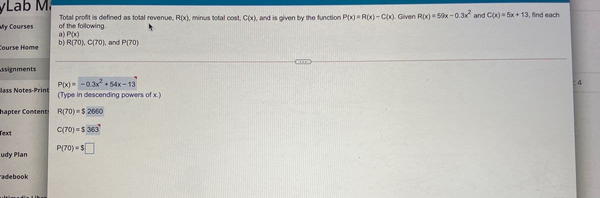 yLab M
a
Total profit is defined as total revenue, R(x), minus total cost, C(x), and is given by the function P(x) R(x)- C(x). Given R(x) = 59x-0.3x and C(x) = 5x + 13, find each
of the following.
a) P(x)
b) R(70), C(70), and P(70)
My Courses
Course Home
Assignments
P(x) = - 0.3x +54x - 13
:4
lass Notes-Print
(Type in descending powers of x.)
hapter Contents
R(70) = $ 2660
Text
C(70) = $ 363
P(70) = $
cudy Plan
radebook
