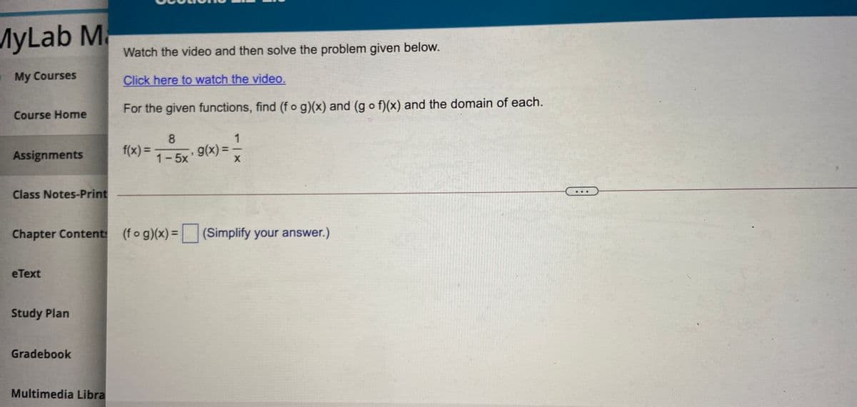 MyLab M
Watch the video and then solve the problem given below.
My Courses
Click here to watch the video.
For the given functions, find (f o g)(x) and (g o f)(x) and the domain of each.
Course Home
1
f(x) =
g(x) =
Assignments
1-5x
Class Notes-Print
Chapter Content: (fog)(x)=
(Simplify your answer.)
eText
Study Plan
Gradebook
Multimedia Libra
